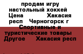 продам игру настольный хоккей › Цена ­ 1 500 - Хакасия респ., Черногорск г. Спортивные и туристические товары » Другое   . Хакасия респ.